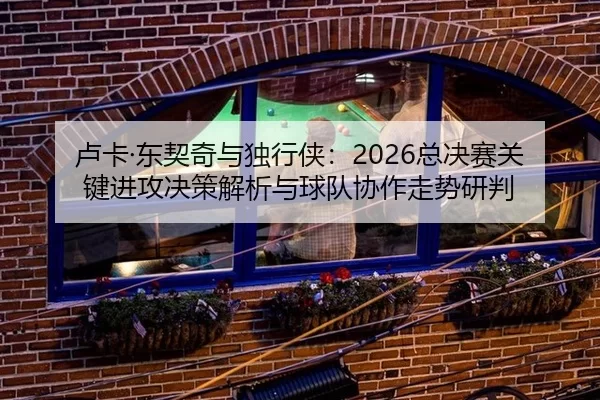 卢卡·东契奇与独行侠：2026总决赛关键进攻决策解析与球队协作走势研判